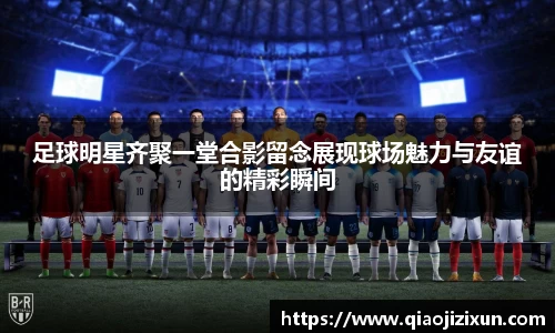 足球明星齐聚一堂合影留念展现球场魅力与友谊的精彩瞬间